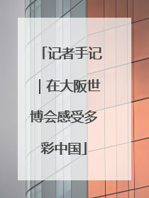 记者手记｜在大阪世博会感受多彩中国