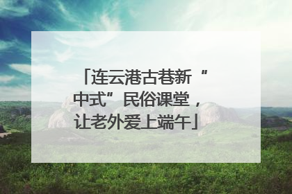 连云港古巷新“中式”民俗课堂，让老外爱上端午