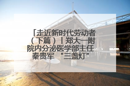 走近新时代劳动者（下篇）丨郑大一附院内分泌医学部主任秦贵军 “三盏灯”下的医者人生