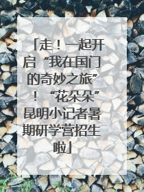 走！一起开启“我在国门的奇妙之旅”！“花朵朵”昆明小记者暑期研学营招生啦