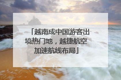 越南成中国游客出境热门地，越捷航空加速航线布局