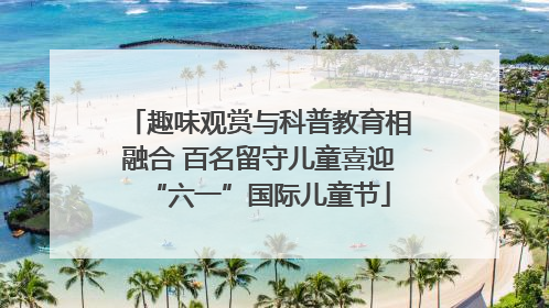 趣味观赏与科普教育相融合 百名留守儿童喜迎“六一”国际儿童节