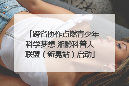 跨省协作点燃青少年科学梦想 湘黔科普大联盟（新晃站）启动