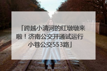 跨越小清河的红墩墩来啦！济南公交开通试运行小巷公交553路
