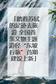 踏着苏轼的足迹去旅游 全国首条文物主题游径“东坡行旅”首期建设上新