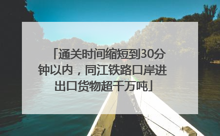 通关时间缩短到30分钟以内，同江铁路口岸进出口货物超千万吨