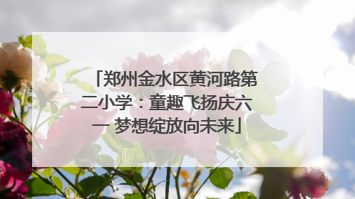 郑州金水区黄河路第二小学：童趣飞扬庆六一 梦想绽放向未来