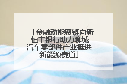 金融动能聚链向新 恒丰银行助力聊城汽车零部件产业挺进新能源赛道