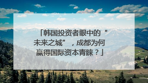 韩国投资者眼中的“未来之城”，成都为何赢得国际资本青睐？