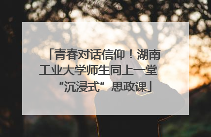 青春对话信仰！湖南工业大学师生同上一堂“沉浸式”思政课