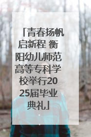 青春扬帆启新程 衡阳幼儿师范高等专科学校举行2025届毕业典礼