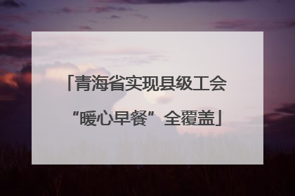 青海省实现县级工会“暖心早餐”全覆盖