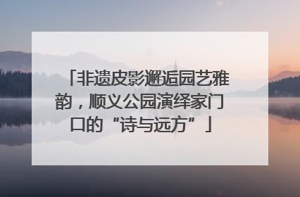 非遗皮影邂逅园艺雅韵，顺义公园演绎家门口的“诗与远方”