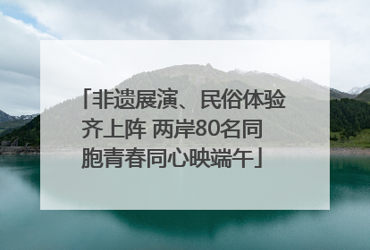 非遗展演、民俗体验齐上阵 两岸80名同胞青春同心映端午