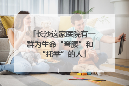 长沙这家医院有一群为生命“弯腰”和“托举”的人
