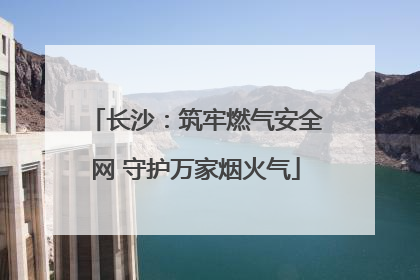 长沙：筑牢燃气安全网 守护万家烟火气