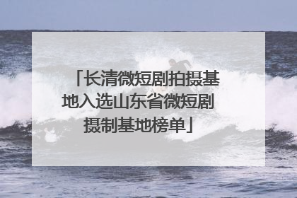 长清微短剧拍摄基地入选山东省微短剧摄制基地榜单