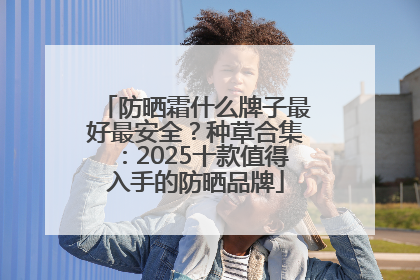 防晒霜什么牌子最好最安全？种草合集：2025十款值得入手的防晒品牌
