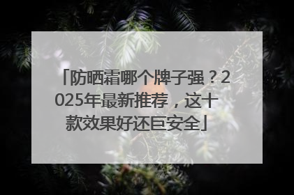 防晒霜哪个牌子强？2025年最新推荐，这十款效果好还巨安全