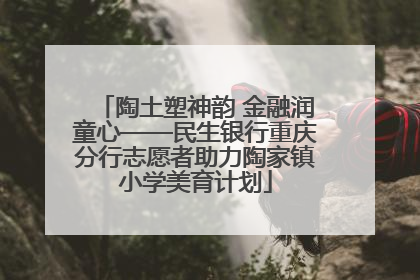 陶土塑神韵 金融润童心——民生银行重庆分行志愿者助力陶家镇小学美育计划