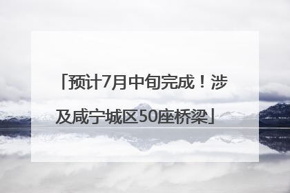 预计7月中旬完成！涉及咸宁城区50座桥梁