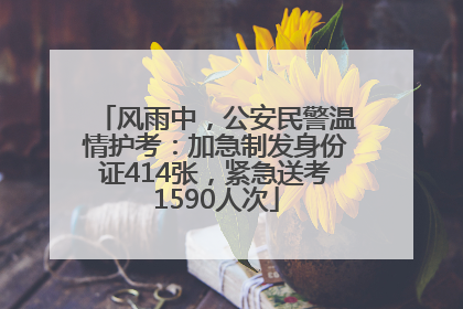 风雨中，公安民警温情护考：加急制发身份证414张，紧急送考1590人次