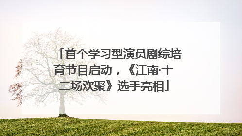 首个学习型演员剧综培育节目启动，《江南·十二场欢聚》选手亮相