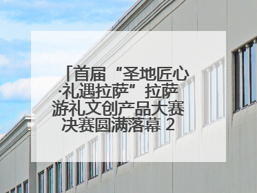 首届“圣地匠心·礼遇拉萨”拉萨游礼文创产品大赛决赛圆满落幕 20强文创佳作绽放雪域文化魅力