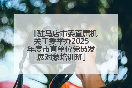 驻马店市委直属机关工委举办2025年度市直单位党员发展对象培训班