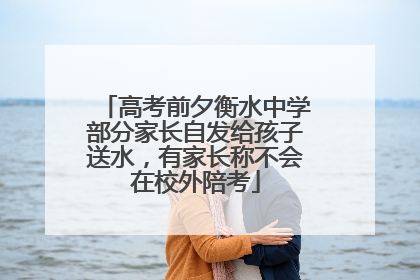 高考前夕衡水中学部分家长自发给孩子送水，有家长称不会在校外陪考