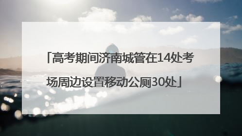 高考期间济南城管在14处考场周边设置移动公厕30处