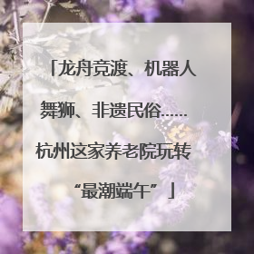 龙舟竞渡、机器人舞狮、非遗民俗……杭州这家养老院玩转“最潮端午”