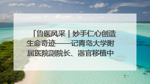 鲁医风采｜妙手仁心创造生命奇迹——记青岛大学附属医院副院长、器官移植中心主任、主任医师蔡金贞