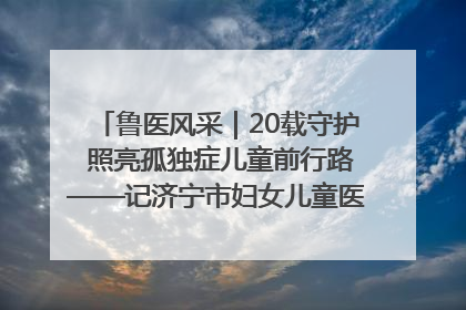 鲁医风采｜20载守护 照亮孤独症儿童前行路——记济宁市妇女儿童医院儿童康复中心主任、副主任技师赵淑珍