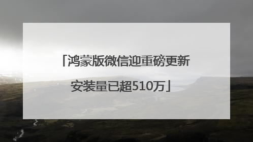 鸿蒙版微信迎重磅更新 安装量已超510万