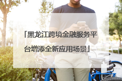 黑龙江跨境金融服务平台增添全新应用场景