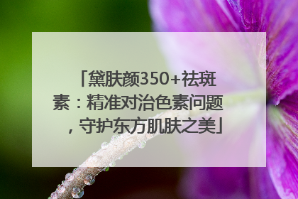 黛肤颜350+祛斑素：精准对治色素问题，守护东方肌肤之美