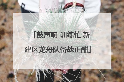 鼓声响 训练忙 新建区龙舟队备战正酣