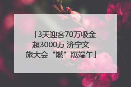 3天迎客70万吸金超3000万 济宁文旅大会“燃”爆端午