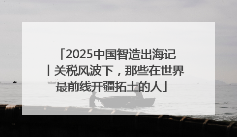 2025中国智造出海记丨关税风波下，那些在世界最前线开疆拓土的人