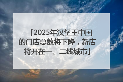 2025年汉堡王中国的门店总数将下降，新店将开在一、二线城市