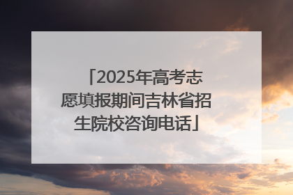 2025年高考志愿填报期间吉林省招生院校咨询电话