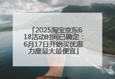 2025淘宝京东618活动时间已确定：6月17日开始买优惠力度最大最便宜