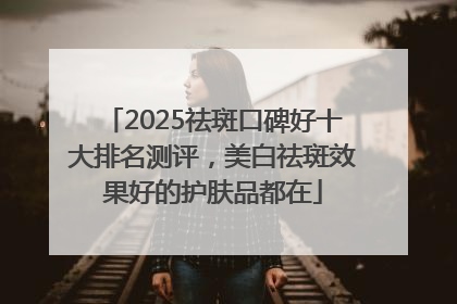 2025祛斑口碑好十大排名测评，美白祛斑效果好的护肤品都在